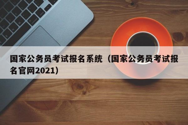 国家公务员考试报名系统（国家公务员考试报名官网2021）