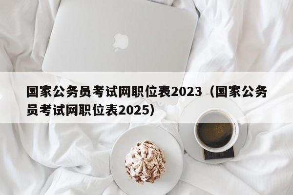 国家公务员考试网职位表2023（国家公务员考试网职位表2025）