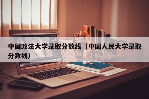 中国政法大学录取分数线（中国人民大学录取分数线）