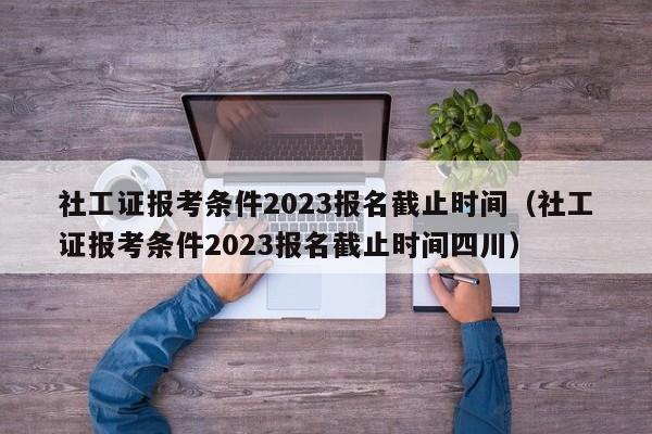 社工证报考条件2023报名截止时间（社工证报考条件2023报名截止时间四川）