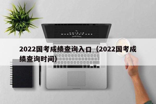 2022国考成绩查询入口（2022国考成绩查询时间）