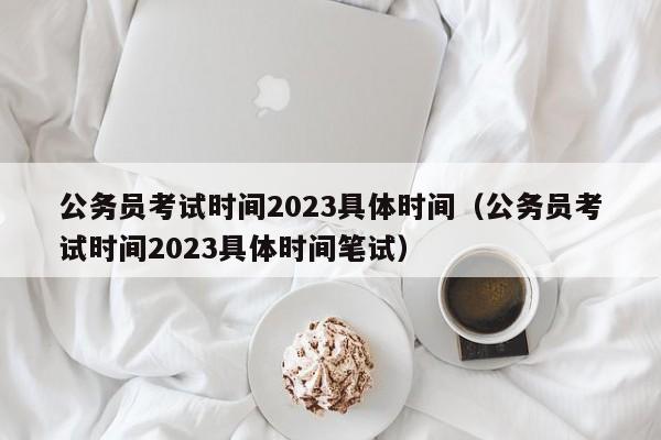 公务员考试时间2023具体时间（公务员考试时间2023具体时间笔试）