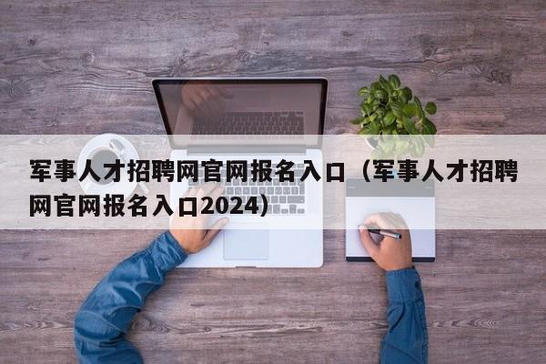 军事人才招聘网官网报名入口（军事人才招聘网官网报名入口2024）