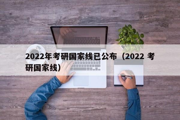 2022年考研国家线已公布（2022 考研国家线）