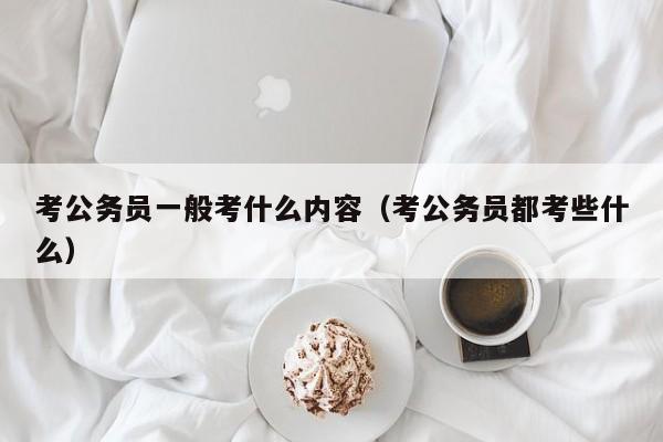 考公务员一般考什么内容（考公务员都考些什么）