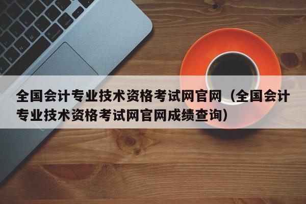 全国会计专业技术资格考试网官网（全国会计专业技术资格考试网官网成绩查询）