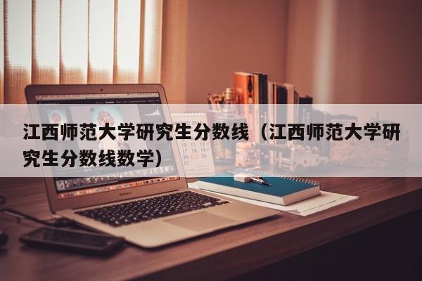 江西师范大学研究生分数线（江西师范大学研究生分数线数学）