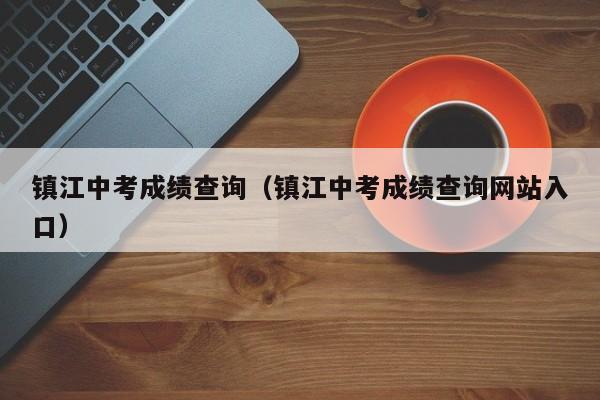 镇江中考成绩查询（镇江中考成绩查询网站入口）