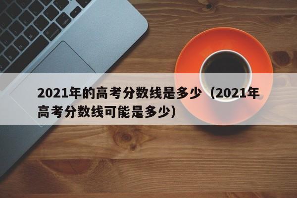 2021年的高考分数线是多少（2021年高考分数线可能是多少）