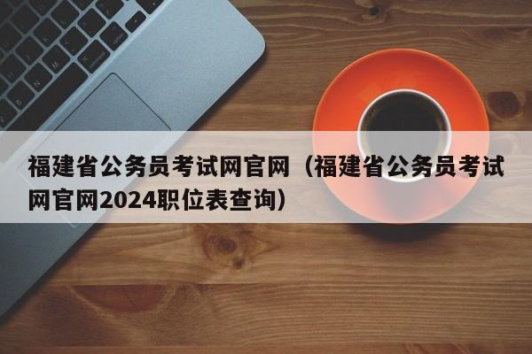 福建省公务员考试网官网（福建省公务员考试网官网2024职位表查询）