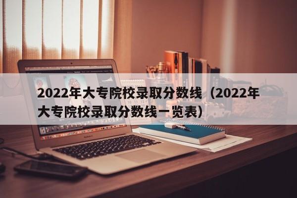 2022年大专院校录取分数线（2022年大专院校录取分数线一览表）