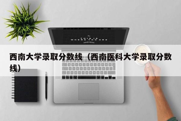 西南大学录取分数线（西南医科大学录取分数线）