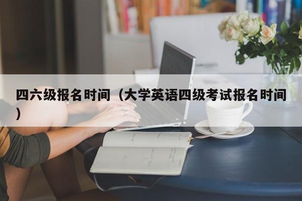 四六级报名时间（大学英语四级考试报名时间）