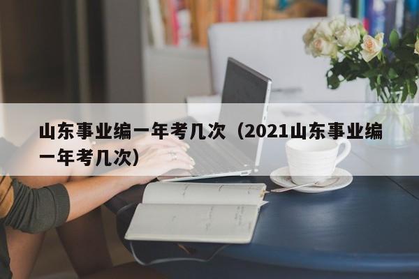 山东事业编一年考几次（2021山东事业编一年考几次）