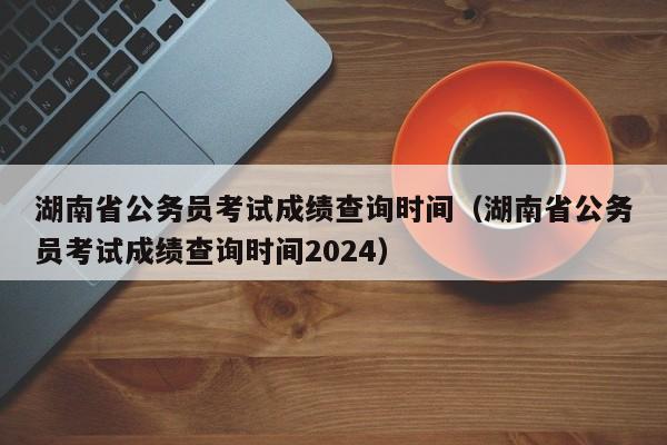 湖南省公务员考试成绩查询时间（湖南省公务员考试成绩查询时间2024）