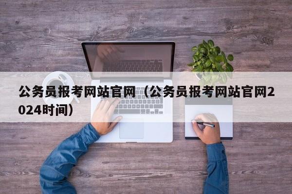 公务员报考网站官网（公务员报考网站官网2024时间）