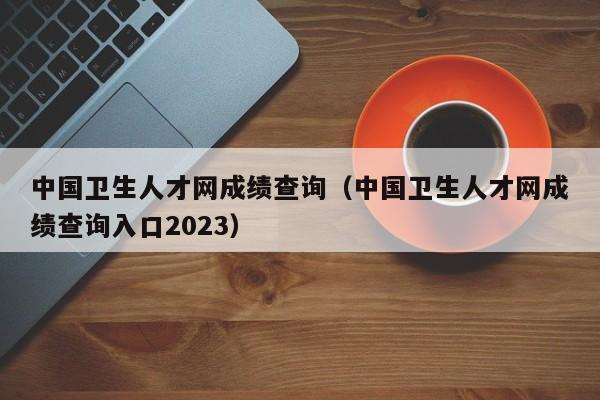 中国卫生人才网成绩查询（中国卫生人才网成绩查询入口2023）