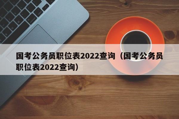 国考公务员职位表2022查询（国考公务员职位表2022查询）