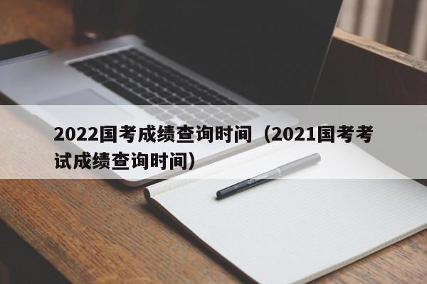 2022国考成绩查询时间（2021国考考试成绩查询时间）