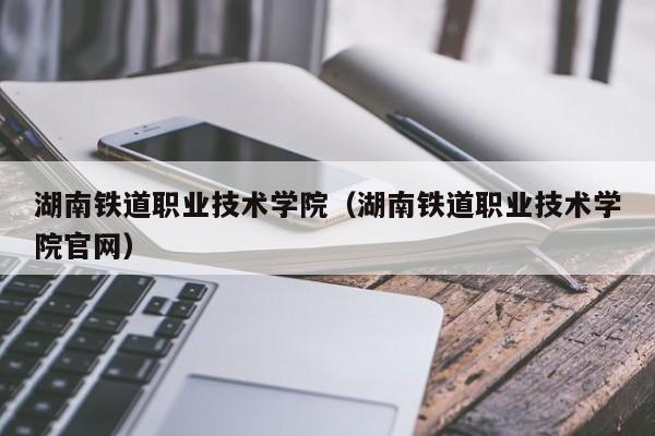 湖南铁道职业技术学院（湖南铁道职业技术学院官网）