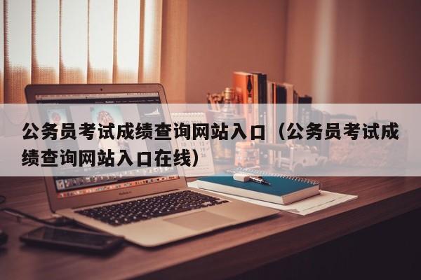 公务员考试成绩查询网站入口（公务员考试成绩查询网站入口在线）