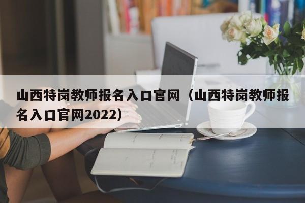 山西特岗教师报名入口官网（山西特岗教师报名入口官网2022）