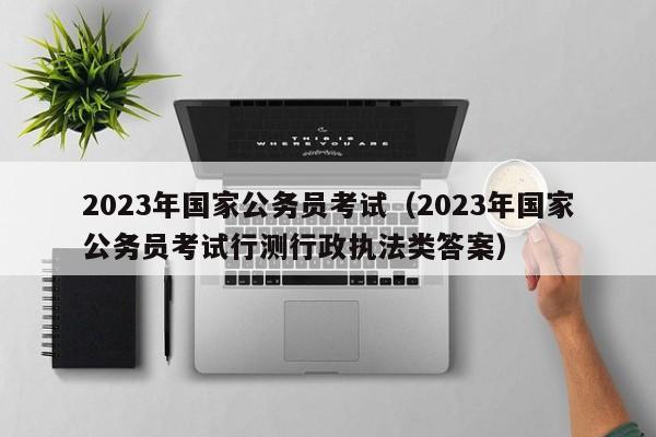 2023年国家公务员考试（2023年国家公务员考试行测行政执法类答案）