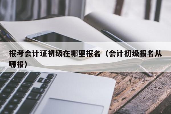 报考会计证初级在哪里报名（会计初级报名从哪报）