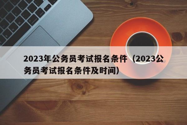 2023年公务员考试报名条件（2023公务员考试报名条件及时间）