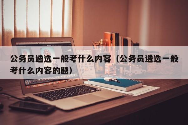 公务员遴选一般考什么内容（公务员遴选一般考什么内容的题）