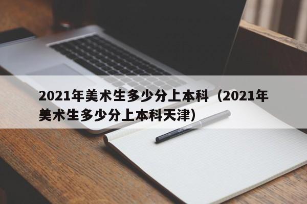 2021年美术生多少分上本科（2021年美术生多少分上本科天津）