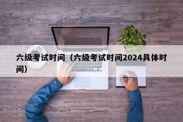 六级考试时间（六级考试时间2024具体时间）