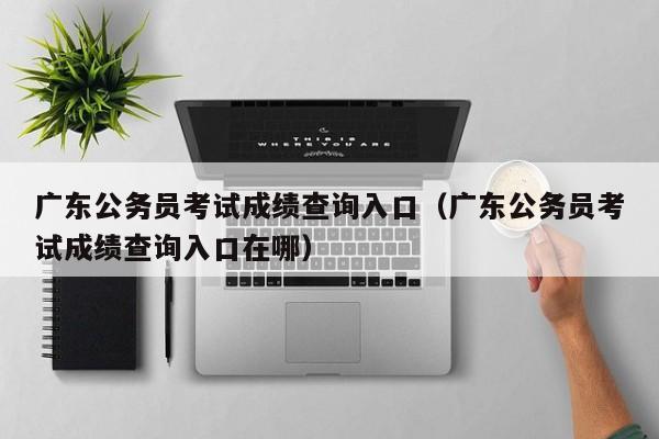 广东公务员考试成绩查询入口（广东公务员考试成绩查询入口在哪）