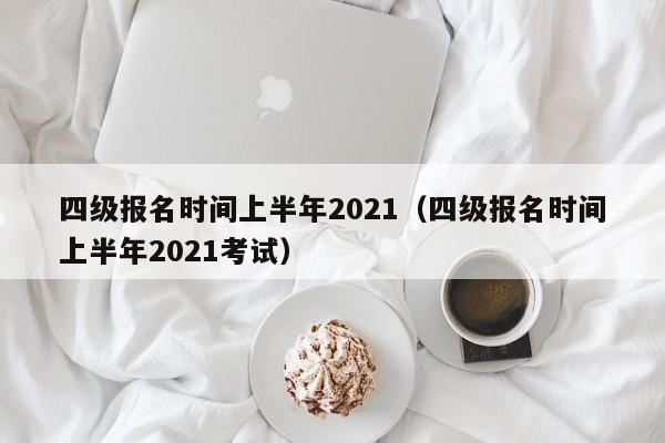 四级报名时间上半年2021（四级报名时间上半年2021考试）