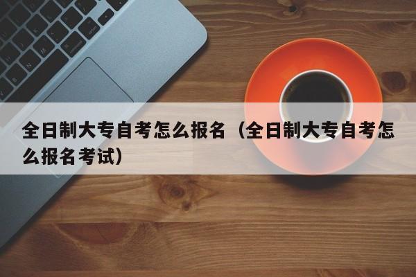 全日制大专自考怎么报名（全日制大专自考怎么报名考试）