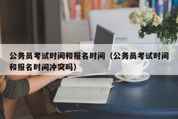 公务员考试时间和报名时间（公务员考试时间和报名时间冲突吗）