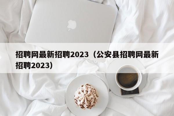 招聘网最新招聘2023（公安县招聘网最新招聘2023）