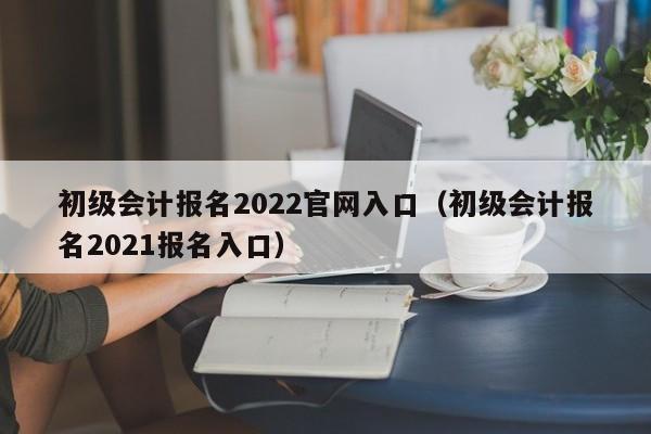 初级会计报名2022官网入口（初级会计报名2021报名入口）