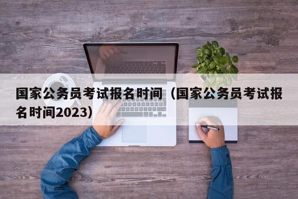 国家公务员考试报名时间（国家公务员考试报名时间2023）