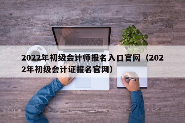 2022年初级会计师报名入口官网（2022年初级会计证报名官网）