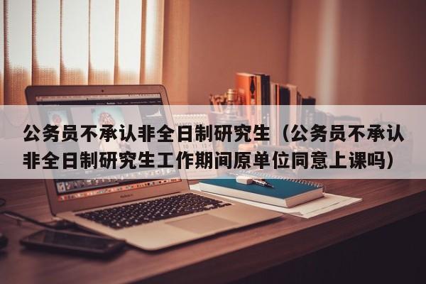 公务员不承认非全日制研究生（公务员不承认非全日制研究生工作期间原单位同意上课吗）