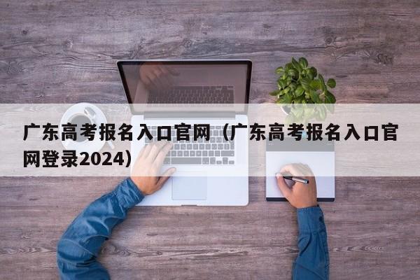 广东高考报名入口官网（广东高考报名入口官网登录2024）