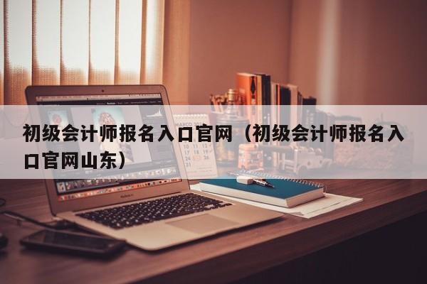 初级会计师报名入口官网（初级会计师报名入口官网山东）