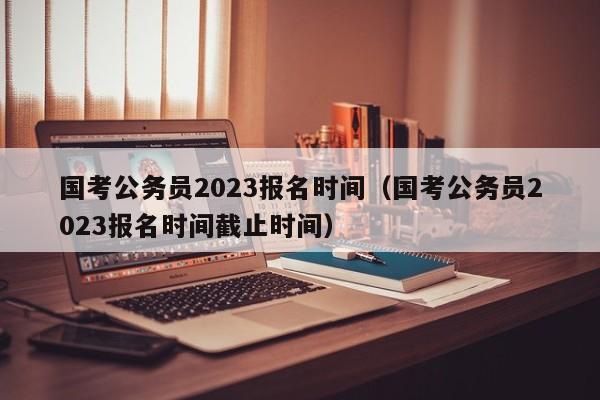 国考公务员2023报名时间（国考公务员2023报名时间截止时间）