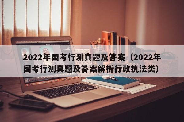 2022年国考行测真题及答案（2022年国考行测真题及答案解析行政执法类）