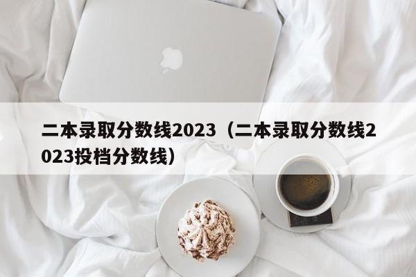 二本录取分数线2023（二本录取分数线2023投档分数线）