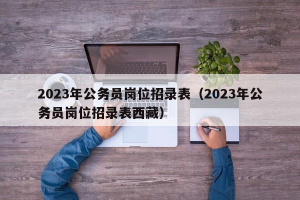 2023年公务员岗位招录表（2023年公务员岗位招录表西藏）