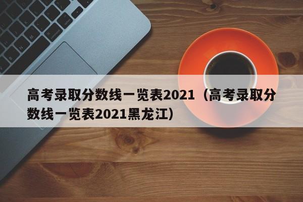 高考录取分数线一览表2021（高考录取分数线一览表2021黑龙江）