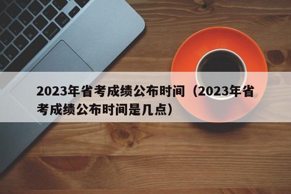 2023年省考成绩公布时间（2023年省考成绩公布时间是几点）