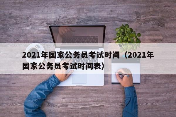 2021年国家公务员考试时间（2021年国家公务员考试时间表）